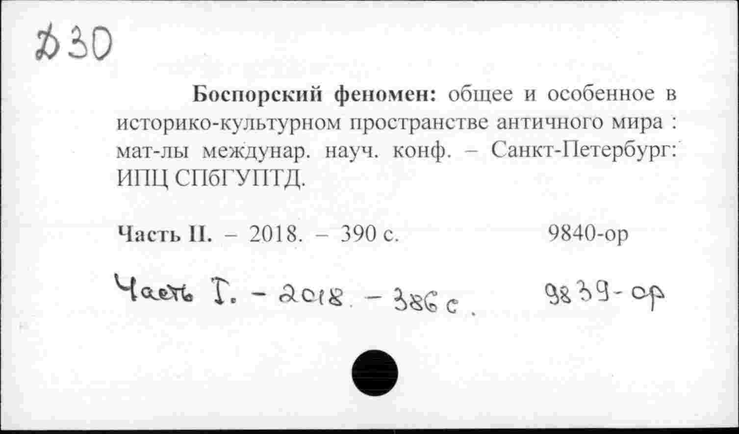 ﻿*50
Боспорский феномен: общее и особенное в историко-культурном пространстве античного мира : мат-лы междунар. науч. конф. - Санкт-Петербург: ИПЦ СПбГУПТД.
Часть II. - 2018. - 390 с.
9840-ор
ЧалМ, Г. - Acts - isGc
Ъ 9 - ojù